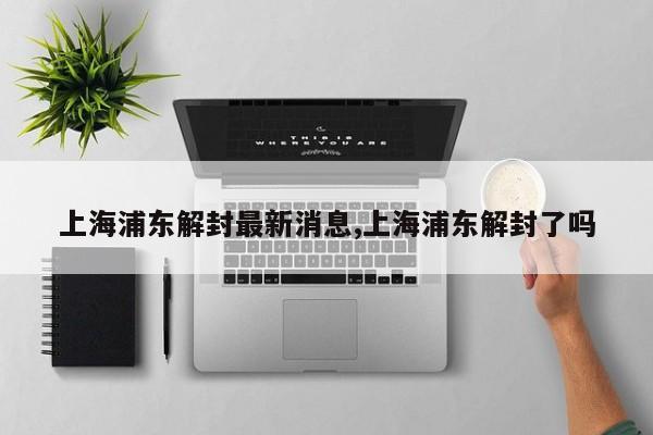 上海浦东解封最新消息,上海浦东解封了吗