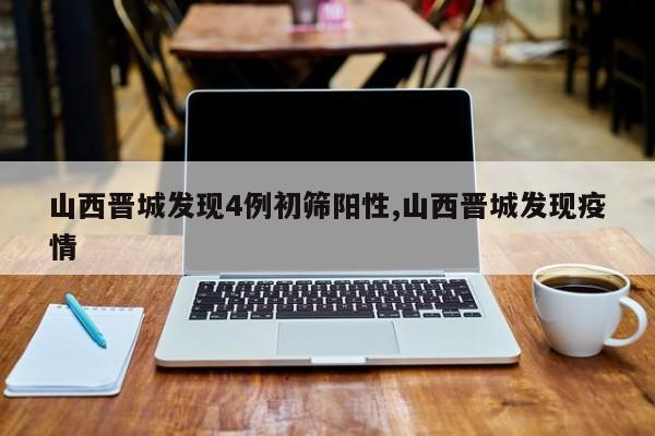 山西晋城发现4例初筛阳性,山西晋城发现疫情