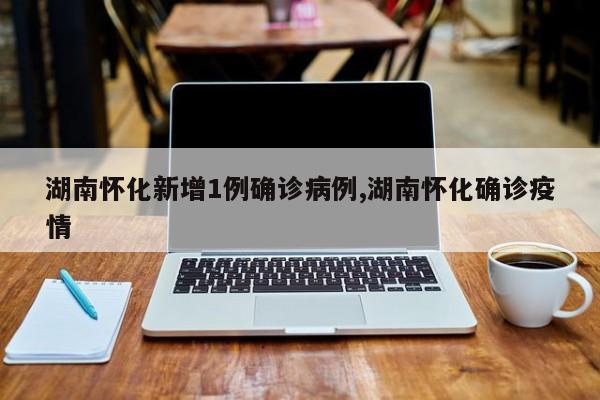 湖南怀化新增1例确诊病例,湖南怀化确诊疫情