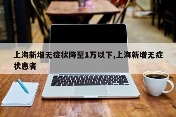 上海新增无症状降至1万以下,上海新增无症状患者