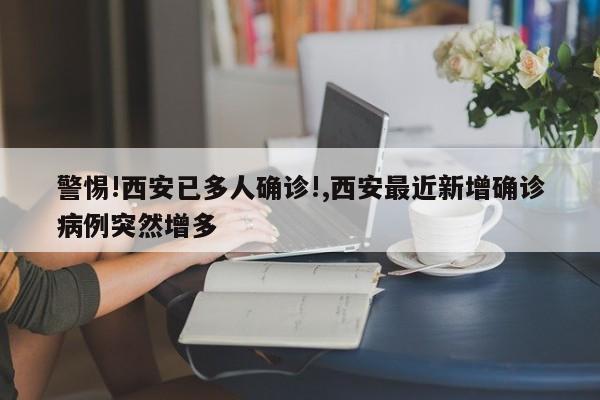 警惕!西安已多人确诊!,西安最近新增确诊病例突然增多